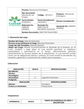 Proceso: Planeación Estratégica
Tipo documento:
Descripción de
Cargos
Código: MR-GG-3
Producto: Planeación
Estratégica
Fecha Emisión:
07/03/2014
Fecha Actualización:
18/03/2014
Número Actualización: 1
Elaborado Por:
GERENTE
GENERAL
Revisado Por:
DIRECTOR DE
RECURSOS HUMANOS
Aprobado Por: GERENTE
GENERAL
Nombre Documento: DIRECTOR FINANCIERO
1. Información del cargo
Nombre del Cargo: Director Financiero
Proceso al que pertenece el Cargo: Recursos Financieros
Cargo del Jefe Inmediato: Gerente General
Misión del Cargo: Planear económicamente el desarrollo de la Empresa, en el
corto, mediano y largo plazo, lo cual permita garantizar su viabilidad,
sostenibilidad y permanencia en el tiempo. Adicionalmente gestionar
eficientemente los recursos líquidos de la organización, lo cual permita cumplir
tanto con las obligaciones internas y externas, así como invertir los excedentes de
tesorería y gestionar la contratación de créditos que se requieran.
2.Educacion
EDUCACIÓN APLICA ESPECIFICACIONES
Bachillerato . .
Técnico . .
Tecnológico 0 0
Universitario X Ingeniero Financiero
Postgrado . .
3.Experiencia
EDUCACIÓN ESPECIFICACIONES
Idiomas No aplica
Cursos y/o Seminarios Presupuestos
EXPERIENCIA APLICA
TIEMPO DE EXPERIENCIA EN AÑOS Y
DESCRIPCIÓN
 