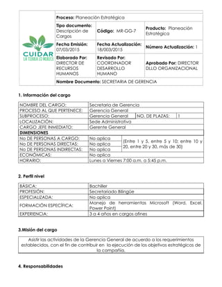 Proceso: Planeación Estratégica
Tipo documento:
Descripción de
Cargos
Código: MR-GG-7
Producto: Planeación
Estratégica
Fecha Emisión:
07/03/2015
Fecha Actualización:
18/003/2015
Número Actualización: 1
Elaborado Por:
DIRECTOR DE
RECURSOS
HUMANOS
Revisado Por:
COORDINADOR
DESARROLLO
HUMANO
Aprobado Por: DIRECTOR
DLLO ORGANIZACIONAL
Nombre Documento: SECRETARIA DE GERENCIA
1. Información del cargo
NOMBRE DEL CARGO: Secretaria de Gerencia
PROCESO AL QUE PERTENECE: Gerencia General
SUBPROCESO: Gerencia General NO. DE PLAZAS: 1
LOCALIZACIÓN: Sede Administrativa
CARGO JEFE INMEDIATO: Gerente General
DIMENSIONES
No DE PERSONAS A CARGO: No aplica
(Entre 1 y 5, entre 5 y 10; entre 10 y
20, entre 20 y 30, más de 30)
No DE PERSONAS DIRECTAS: No aplica
No DE PERSONAS INDIRECTAS: No aplica
ECONÓMICAS: No aplica
HORARIO: Lunes a Viernes 7:00 a.m. a 5:45 p.m.
2. Perfil nivel
BÁSICA: Bachiller
PROFESIÓN: Secretariado Bilingüe
ESPECIALIZADA: No aplica
FORMACIÓN ESPECÍFICA:
Manejo de herramientas Microsoft (Word, Excel,
Power Point)
EXPERIENCIA: 3 a 4 años en cargos afines
3.Misión del cargo
Asistir las actividades de la Gerencia General de acuerdo a los requerimientos
establecidos, con el fin de contribuir en la ejecución de los objetivos estratégicos de
la compañía.
4. Responsabilidades
 