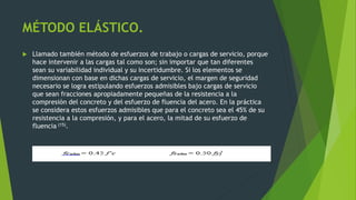 MÉTODO ELÁSTICO.
 Llamado también método de esfuerzos de trabajo o cargas de servicio, porque
hace intervenir a las cargas tal como son; sin importar que tan diferentes
sean su variabilidad individual y su incertidumbre. Si los elementos se
dimensionan con base en dichas cargas de servicio, el margen de seguridad
necesario se logra estipulando esfuerzos admisibles bajo cargas de servicio
que sean fracciones apropiadamente pequeñas de la resistencia a la
compresión del concreto y del esfuerzo de fluencia del acero. En la práctica
se considera estos esfuerzos admisibles que para el concreto sea el 45% de su
resistencia a la compresión, y para el acero, la mitad de su esfuerzo de
fluencia (15).
 