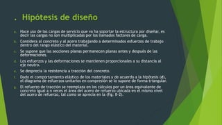 . Hipótesis de diseño
a. Hace uso de las cargas de servicio que va ha soportar la estructura por diseñar, es
decir las cargas no son multiplicadas por los llamados factores de carga.
b. Considera al concreto y al acero trabajando a determinados esfuerzos de trabajo
dentro del rango elástico del material.
c. Se supone que las secciones planas permanecen planas antes y después de las
deformaciones.
d. Los esfuerzos y las deformaciones se mantienen proporcionales a su distancia al
eje neutro.
e. Se desprecia la resistencia a tracción del concreto.
f. Dado el comportamiento elástico de los materiales y de acuerdo a la hipótesis (d),
el diagrama de esfuerzos unitarios en compresión se lo supone de forma triangular.
g. El refuerzo de tracción se reemplaza en los cálculos por un área equivalente de
concreto igual a n veces el área del acero de refuerzo ubicada en el mismo nivel
del acero de refuerzo, tal como se aprecia en la (fig. II-2).
 