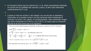  Es necesario indicar que los valores de k, j y K, están normalmente tabulados
en función de las calidades del concreto y acero, es decir para diferentes
combinaciones de f’c y fy.

 Cuando se trata de verificar o de trabajar con una sección ya diseñada y
construida; no es posible conocer con que esfuerzos están trabajando el
concreto y el acero, por cuanto, no necesariamente, estos materiales tengan
que estar trabajando con 0.50 fy y con 0.45 f’c. En estos casos es necesario
calcular k de otra forma que es la siguiente:
 