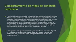 Comportamiento de vigas de concreto
reforzado
 Las vigas de concreto simple son ineficientes como elementos sometidos a flexión
debido a que la resistencia a la tensión en flexión es una pequeña fracción de la
resistencia a la compresión. En consecuencia estas vigas fallan en el lado sometido
a la tensión a cargas bajas mucho antes de que se desarrolle la resistencia
completa del concreto en el lado de compresión. Por esta razón se colocan las
barras de acero de refuerzo en el lado sometido a la tensión tan cerca como sea
posible del extremo de la fibra sometida a la tensión, conservando en todo caso
una protección adecuada del acero contra el fuego y la corrosión.
 Si imaginamos una viga simplemente apoyada con refuerzo en tracción (figura II-
1) y le aplicamos carga de modo gradual desde cero hasta la magnitud que
producirá su falla, claramente puede distinguirse diferentes estados en su
comportamiento(13):
 