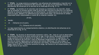  1° ETAPA. La carga externa es pequeña. Los esfuerzos de compresión y tracción en la
sección no superan la resistencia del concreto, por lo que no se presentan fisuras. La
distribución de esfuerzos en la sección es la mostrada en la fig. II-1-a.
 2° ETAPA. La tensión en el concreto casi alcanza su resistencia a la tracción. Antes
que se presente la primera grieta toda la sección del concreto es efectiva y el refuerzo
absorbe el esfuerzo ocasionado por su deformación. La deformación en el concreto y el
acero es igual, debido a la adherencia que existe entre ellos, los esfuerzos en ambos
materiales están relacionados a través de la relación modular (n).
 fs=nfc1 .
 donde:
 fs : Esfuerzo en el acero.
 f’c1: Esfuerzo en el concreto.
 La viga experimenta un comportamiento elástico y la distribución de esfuerzos es la
mostrada en la fig. II-1-b.
 3° ETAPA. Se alcanza el denominado momento crítico, Mcr, bajo el cual se desarrollan
las primeras fisuras en la zona central de la viga. El eje neutro asciende conforme la
carga aumenta como se aprecia en la figura (II-1-c). El concreto, al agrietarse, no
resiste el esfuerzo de tracción y este es absorbido íntegramente por el refuerzo. La
sección es menos rígida pues su momento de inercia disminuye. en esta etapa, el
concreto tiene una distribución de esfuerzos casi lineal. los esfuerzos en el concreto
llegan hasta 0.50 f’c. Conforme aumenta la carga, las fisuras se van ensanchando y se
dirigen hacia el eje neutro.
 