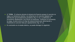  4° ETAPA. El refuerzo alcanza el esfuerzo de fluencia aunque el concreto no
llega a su resistencia máxima. Los esfuerzos en el concreto adoptan una
distribución aproximadamente parabólica (fig. II-1-d). La deflexión se
incrementa rápidamente y las fisuras se ensanchan. Conforme se incrementa
la carga, el acero entra a la fase de endurecimiento por deformación y
finalmente el concreto falla por aplastamiento (fig. II-1-e).
 En conclusión en el estado elástico, se puede distinguir lo siguiente:
 