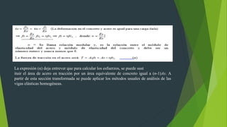 La expresión (α) deja entrever que para calcular los esfuerzos, se puede sust
ituir el área de acero en tracción por un área equivalente de concreto igual a (n-1)As. A
partir de esta sección transformada se puede aplicar los métodos usuales de análisis de las
vigas elásticas homogéneas.
 