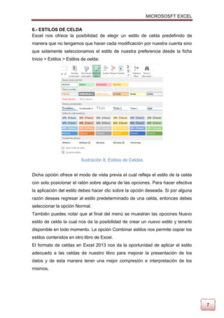 MICROSOSFT EXCEL
6.- ESTILOS DE CELDA
Excel nos ofrece la posibilidad de elegir un estilo de celda predefinido de
manera que no tengamos que hacer cada modificación por nuestra cuenta sino
que solamente seleccionamos el estilo de nuestra preferencia desde la ficha
Inicio > Estilos > Estilos de celda:

Ilustración 8. Estilos de Celdas
Dicha opción ofrece el modo de vista previa el cual refleja el estilo de la celda
con solo posicionar el ratón sobre alguna de las opciones. Para hacer efectiva
la aplicación del estilo debes hacer clic sobre la opción deseada. Si por alguna
razón deseas regresar al estilo predeterminado de una celda, entonces debes
seleccionar la opción Normal.
También puedes notar que al final del menú se muestran las opciones Nuevo
estilo de celda la cual nos da la posibilidad de crear un nuevo estilo y tenerlo
disponible en todo momento. La opción Combinar estilos nos permite copiar los
estilos contenidos en otro libro de Excel.
El formato de celdas en Excel 2013 nos da la oportunidad de aplicar el estilo
adecuado a las celdas de nuestro libro para mejorar la presentación de los
datos y de esta manera tener una mejor compresión e interpretación de los
mismos.

7

 