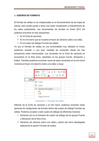 MICROSOSFT EXCEL

1.- DISEÑOS DE FORMATO

El formato de celdas no es indispensable en el funcionamiento de las hojas de
cálculo, pero puede ayudar a tener una mejor visualización y entendimiento de
los datos presentados. Las herramientas de formato en Excel 2013 las
podemos encontrar en tres ubicaciones:
 En la Cinta de opciones.
 En la mini barra que se muestra al hacer clic derecho sobre una celda.
 En el cuadro de diálogo Formato de celdas.
Ya que el formato de celdas es una funcionalidad muy utilizada en Excel,
podremos acceder a una gran cantidad de comandos desde las tres
ubicaciones antes mencionadas. Los comandos de la Cinta de opciones se
encuentran en la ficha Inicio, repartidos en los grupos Fuente, Alineación y
Estilos. También podemos encontrar varios de estos comandos en la mini barra
mostrada al hacer clic derecho sobre una celda o rango:

Ilustración 1. Formato de Celda
Además de la Cinta de opciones y la mini barra, podemos encontrar estas
opciones de configuración de formato dentro del cuadro de diálogo Formato de
celdas. Podemos acceder a este cuadro de diálogo de diferentes maneras:
 Haciendo clic en el indicador de cuadro de diálogo de los grupos Fuente
o Alineación de la ficha Inicio.
 Haciendo clic derecho sobre una celda y dentro del menú desplegable
seleccionar la opción Formato de celdas.

1

 