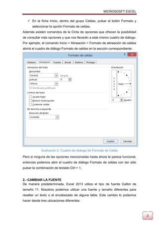 MICROSOSFT EXCEL
 En la ficha Inicio, dentro del grupo Celdas, pulsar el botón Formato y
seleccionar la opción Formato de celdas.
Además existen comandos de la Cinta de opciones que ofrecen la posibilidad
de consultar más opciones y que nos llevarán a este mismo cuadro de diálogo.
Por ejemplo, el comando Inicio > Alineación > Formato de alineación de celdas
abrirá el cuadro de diálogo Formato de celdas en la sección correspondiente:

Ilustración 2. Cuadro de dialogo de Formato de Celda
Pero si ninguna de las opciones mencionadas hasta ahora te parece funcional,
entonces podemos abrir el cuadro de diálogo Formato de celdas con tan sólo
pulsar la combinación de teclado Ctrl + 1.

2.- CAMBIAR LA FUENTE
De manera predeterminada, Excel 2013 utiliza el tipo de fuente Calibri de
tamaño 11. Nosotros podemos utilizar una fuente y tamaño diferentes para
resaltar un texto o el encabezado de alguna tabla. Este cambio lo podemos
hacer desde tres ubicaciones diferentes:

2

 