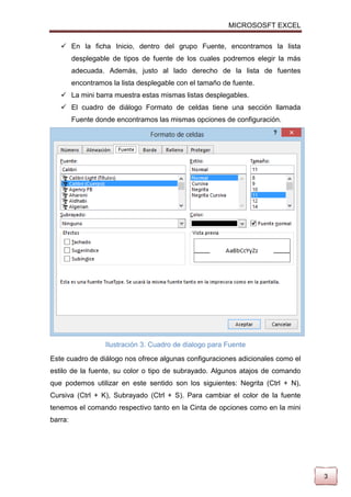MICROSOSFT EXCEL
 En la ficha Inicio, dentro del grupo Fuente, encontramos la lista
desplegable de tipos de fuente de los cuales podremos elegir la más
adecuada. Además, justo al lado derecho de la lista de fuentes
encontramos la lista desplegable con el tamaño de fuente.
 La mini barra muestra estas mismas listas desplegables.
 El cuadro de diálogo Formato de celdas tiene una sección llamada
Fuente donde encontramos las mismas opciones de configuración.

Ilustración 3. Cuadro de dialogo para Fuente
Este cuadro de diálogo nos ofrece algunas configuraciones adicionales como el
estilo de la fuente, su color o tipo de subrayado. Algunos atajos de comando
que podemos utilizar en este sentido son los siguientes: Negrita (Ctrl + N),
Cursiva (Ctrl + K), Subrayado (Ctrl + S). Para cambiar el color de la fuente
tenemos el comando respectivo tanto en la Cinta de opciones como en la mini
barra:

3

 