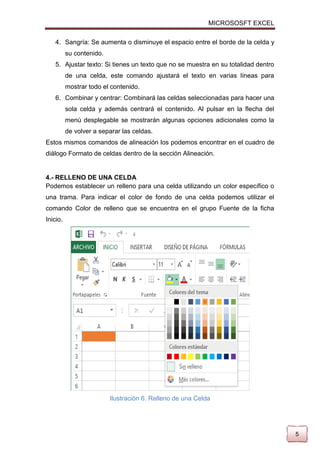 MICROSOSFT EXCEL
4. Sangría: Se aumenta o disminuye el espacio entre el borde de la celda y
su contenido.
5. Ajustar texto: Si tienes un texto que no se muestra en su totalidad dentro
de una celda, este comando ajustará el texto en varias líneas para
mostrar todo el contenido.
6. Combinar y centrar: Combinará las celdas seleccionadas para hacer una
sola celda y además centrará el contenido. Al pulsar en la flecha del
menú desplegable se mostrarán algunas opciones adicionales como la
de volver a separar las celdas.
Estos mismos comandos de alineación los podemos encontrar en el cuadro de
diálogo Formato de celdas dentro de la sección Alineación.

4.- RELLENO DE UNA CELDA
Podemos establecer un relleno para una celda utilizando un color específico o
una trama. Para indicar el color de fondo de una celda podemos utilizar el
comando Color de relleno que se encuentra en el grupo Fuente de la ficha
Inicio.

Ilustración 6. Relleno de una Celda

5

 