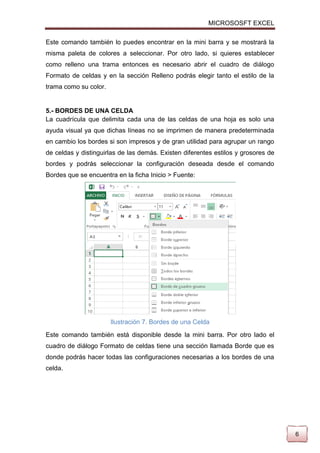 MICROSOSFT EXCEL
Este comando también lo puedes encontrar en la mini barra y se mostrará la
misma paleta de colores a seleccionar. Por otro lado, si quieres establecer
como relleno una trama entonces es necesario abrir el cuadro de diálogo
Formato de celdas y en la sección Relleno podrás elegir tanto el estilo de la
trama como su color.

5.- BORDES DE UNA CELDA
La cuadrícula que delimita cada una de las celdas de una hoja es solo una
ayuda visual ya que dichas líneas no se imprimen de manera predeterminada
en cambio los bordes si son impresos y de gran utilidad para agrupar un rango
de celdas y distinguirlas de las demás. Existen diferentes estilos y grosores de
bordes y podrás seleccionar la configuración deseada desde el comando
Bordes que se encuentra en la ficha Inicio > Fuente:

Ilustración 7. Bordes de una Celda
Este comando también está disponible desde la mini barra. Por otro lado el
cuadro de diálogo Formato de celdas tiene una sección llamada Borde que es
donde podrás hacer todas las configuraciones necesarias a los bordes de una
celda.

6

 