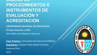 DISEÑO DE
PROCEDIMIENTOS E
INSTRUMENTOS DE
EVALUACIÓN Y
ACREDITACIÓN
UNIVERSIDAD NACIONAL DE EDUCACIÓN
Enrique Guzmán y Valle
Alma Máter del Magisterio Nacional
Caso Práctico: Universidad de Huánuco(CONEAU)
Estudiante: Christian Paolo Martel Carranza
Huánuco-Perú
2014
 