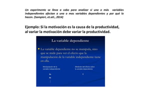 Un experimento se lleva a cabo para analizar si una o más variables
independientes afectan a una o mas variables dependientes y por qué lo
hacen. (Sampieri, et.atl., 2014)
Ejemplo: Si la motivación es la causa de la productividad,
al variar la motivación debe variar la productividad.
 