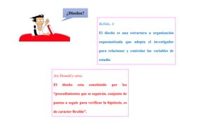 ¿Diseños?
Bellido, A
El diseño es una estructura u organización
esquematizada que adopta el investigador
para relacionar y controlar las variables de
estudio
Ary Donald y otros
El diseño esta constituido por los
“procedimientos que se seguirán, conjunto de
pautas a seguir para verificar la hipótesis, es
de carácter flexible”.
 
