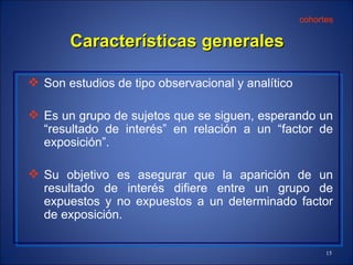 Características generales Son estudios de tipo observacional  y  analítico Es  un grupo  de sujetos que se siguen, esperando un “resultado de interés” en relación a un “factor de exposición”. Su objetivo es asegurar que la aparición de un resultado de interés difiere entre un grupo de expuestos y no expuestos a un determinado factor de  exposición. cohortes 