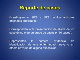 Reporte de casos Constituyen el 20% a 30% de los artículos originales publicados. Corresponden a la presentación detallada de un caso único o de un grupo de casos (< 10 casos). Representan la primera evidencia de identificación de una enfermedad nueva o un efecto adverso de alguna exposición. 