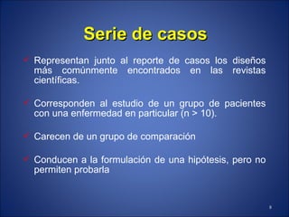 Serie de casos Representan junto al reporte de casos los diseños más comúnmente encontrados en las revistas científicas. Corresponden al estudio de un grupo de pacientes con una enfermedad en particular (n > 10). Carecen de un grupo de comparación Conducen a la formulación de una hipótesis, pero no permiten probarla 