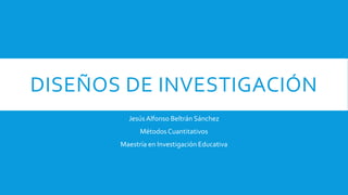 DISEÑOS DE INVESTIGACIÓN
Jesús Alfonso Beltrán Sánchez
Métodos Cuantitativos
Maestría en Investigación Educativa
 