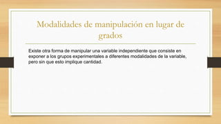 Modalidades de manipulación en lugar de
grados
Existe otra forma de manipular una variable independiente que consiste en
exponer a los grupos experimentales a diferentes modalidades de la variable,
pero sin que esto implique cantidad.
 