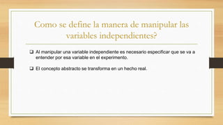 Como se define la manera de manipular las
variables independientes?
 Al manipular una variable independiente es necesario especificar que se va a
entender por esa variable en el experimento.
 El concepto abstracto se transforma en un hecho real.
 
