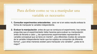 Para definir como se va a manipular una
variable es necesario:
1. Consultar experimentos antecedentes: para ver si en estos resulto exitosa la
forma de manipular la variable independiente.
2. Evaluar la manipulación: antes de que se conduzca el experimento, hay varias
preguntas que el experimentador debe hacerse para evaluar su manipulación
antes de llevarla a cabo: ¿ las operaciones experimentales representan la
variable conceptual que se tiene en mente?, ¿los diferentes niveles de variación
de la variable independiente harán que los sujetos se comporten de diferente
forma?, ¿que otras maneras existen para manipular una variable?, ¿esta es la
mejor?
 