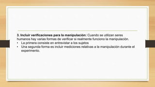 3. Incluir verificaciones para la manipulación: Cuando se utilizan seres
humanos hay varias formas de verificar si realmente funciono la manipulación.
• La primera consiste en entrevistar a los sujetos
• Una segunda forma es incluir mediciones relativas a la manipulación durante el
experimento.
 