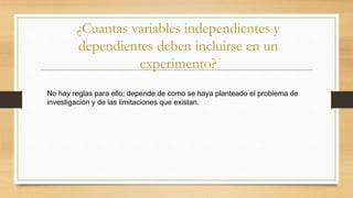 ¿Cuantas variables independientes y
dependientes deben incluirse en un
experimento?
No hay reglas para ello; depende de como se haya planteado el problema de
investigación y de las limitaciones que existan.
 