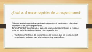 ¿Cual es el tercer requisito de un experimento?
El tercer requisito que todo experimento debe cumplir es el control o la validez
interna de la situación experimental.
Tener el "control" significa saber que esta ocurriendo realmente con la relación
entre las variables independientes y las dependientes.
 Validez interna: Grado de confianza que se tiene de que los resultados del
experimento se interpreten adecuadamente y sean validos.
 