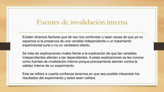 Fuentes de invalidación interna
Existen diversos factores que tal vez nos confundan y sean causa de que ya no
sepamos si la presencia de una variable independiente o un tratamiento
experimental surte o no un verdadero efecto.
Se trata de explicaciones rivales frente a la explicación de que las variables
independientes afectan a las dependientes. A estas explicaciones se les conoce
como fuentes de invalidación interna porque precisamente atentan contra la
validez interna de un experimento.
Esta se refiere a cuanta confianza tenemos en que sea posible interpretar los
resultados del experimento y estos sean validos.
 