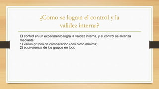 ¿Como se logran el control y la
validez interna?
EI control en un experimento logra la validez interna, y el control se alcanza
mediante:
1) varios grupos de comparación (dos como mínima)
2) equivalencia de los grupos en todo
 