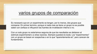varios grupos de comparación
Es necesario que en un experimento se tengan, por lo menos, dos grupos que
comparar. En primer termino, porque si nada mas se tiene un grupo no es posible
saber con certeza si influyeron las fuentes de invalidación interna o no.
Con un solo grupo no estaríamos seguros de que los resultados se debieran al
estimulo experimental o a otras razones. Siempre quedara la duda. Los "experimentos"
con un grupo se basan en sospechas o en lo que "aparentemente es", pero carecen de
fundamentos.
 