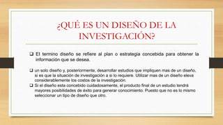 ¿QUÉ ES UN DISEÑO DE LA
INVESTIGACIÓN?
 EI termino diseño se refiere al plan o estrategia concebida para obtener la
información que se desea.
 un solo diseño y, posteriormente, desarrollar estudios que impliquen mas de un diseño,
si es que la situación de investigación a si lo requiere. Utilizar mas de un diseño eleva
considerablemente los costos de la investigación.
 Si el diseño esta concebido cuidadosamente, el producto final de un estudio tendrá
mayores posibilidades de éxito para generar conocimiento. Puesto que no es lo mismo
seleccionar un tipo de diseño que otro.
 
