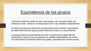 Equivalencia de los grupos
Para tener control no basta con dos o mas grupos. sino que estos deben ser
similares en todo, menos en la manipulación de la o las variables independientes.
Si entre los grupos que conforman el experimento todo es similar o equivalente,
las diferencias entre los grupos pueden atribuirse a ella y no a otros factores.
Los grupos deben ser equivalentes al iniciar y durante todo el desarrollo del
experimento, menos en lo que respecta a la variable independiente. Así mismo,
los instrumentos de medición deben ser iguales y aplicados de la misma manera.
 