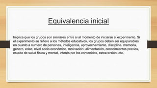 Equivalencia inicial
Implica que los grupos son similares entre si al momento de iniciarse el experimento. Si
el experimento se refiere a los métodos educativos, los grupos deben ser equiparables
en cuanto a numero de personas, inteligencia, aprovechamiento, disciplina, memoria,
genero, edad, nivel socio económico, motivación, alimentación, conocimientos previos,
estado de salud física y mental, interés por los contenidos, extraversión, etc.
 
