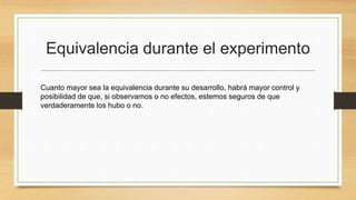 Equivalencia durante el experimento
Cuanto mayor sea la equivalencia durante su desarrollo, habrá mayor control y
posibilidad de que, si observamos o no efectos, estemos seguros de que
verdaderamente los hubo o no.
 