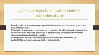 ¿Como se logra la equivalencia inicial?
asignación al azar
La asignación al azar nos asegura probabilísticamente que dos o mas grupos son
equivalentes entre si.
Es una técnica de control que tiene como propósito dar al investigador la seguridad
de que variables extrañas, conocidas o desconocidas, no afectaran de manera
sistemática los resultados del estudio.
La asignación aleatoria funciona mejor cuanto mayor sea el numero de
participantes con que se cuenta para el experimento.
 