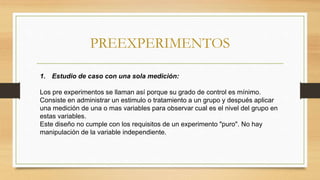 PREEXPERIMENTOS
1. Estudio de caso con una sola medición:
Los pre experimentos se llaman así porque su grado de control es mínimo.
Consiste en administrar un estimulo o tratamiento a un grupo y después aplicar
una medición de una o mas variables para observar cual es el nivel del grupo en
estas variables.
Este diseño no cumple con los requisitos de un experimento "puro". No hay
manipulación de la variable independiente.
 