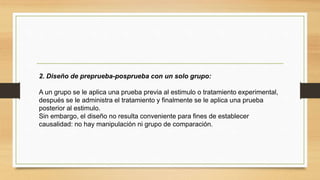 2. Diseño de preprueba-posprueba con un solo grupo:
A un grupo se le aplica una prueba previa al estimulo o tratamiento experimental,
después se le administra el tratamiento y finalmente se le aplica una prueba
posterior al estimulo.
Sin embargo, el diseño no resulta conveniente para fines de establecer
causalidad: no hay manipulación ni grupo de comparación.
 