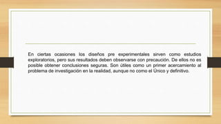 En ciertas ocasiones los diseños pre experimentales sirven como estudios
exploratorios, pero sus resultados deben observarse con precaución. De ellos no es
posible obtener conclusiones seguras. Son útiles como un primer acercamiento al
problema de investigación en la realidad, aunque no como el Único y definitivo.
 