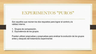 EXPERIMENTOS "PUROS"
Son aquellos que reúnen los dos requisitos para lograr el control y la
validez interna.
1. Grupos de comparación.
2. Equivalencia de los grupos.
Pueden utilizar prepruebas y pospruebas para analizar la evolución de los grupos
antes y después del tratamiento experimental.
 