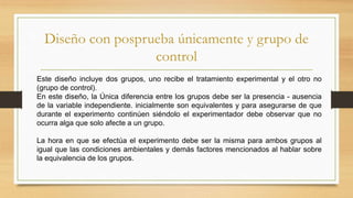 Diseño con posprueba únicamente y grupo de
control
.Este diseño incluye dos grupos, uno recibe el tratamiento experimental y el otro no
(grupo de control).
En este diseño, la Única diferencia entre los grupos debe ser la presencia - ausencia
de la variable independiente. inicialmente son equivalentes y para asegurarse de que
durante el experimento continúen siéndolo el experimentador debe observar que no
ocurra alga que solo afecte a un grupo.
La hora en que se efectúa el experimento debe ser la misma para ambos grupos al
igual que las condiciones ambientales y demás factores mencionados al hablar sobre
la equivalencia de los grupos.
 