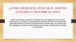 ¿COMO DEBEMOS APLICAR EL DISEÑO
ELEGIDO O DESARROLLADO?
Dentro del enfoque cuantitativo, la calidad de una investigación se encuentra
relacionada con el grado en que apliquemos el diseño tal como fue preconcebido
(particularmente en el caso de los experimentos). Desde luego, en cualquier tipo
de investigación el diseño se debe ajustar ante posibles contingencias o cambios
en la situación
 