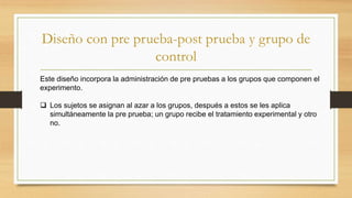 Diseño con pre prueba-post prueba y grupo de
control
Este diseño incorpora la administración de pre pruebas a los grupos que componen el
experimento.
 Los sujetos se asignan al azar a los grupos, después a estos se les aplica
simultáneamente la pre prueba; un grupo recibe el tratamiento experimental y otro
no.
 