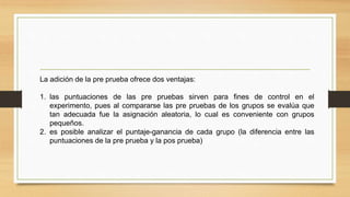 La adición de la pre prueba ofrece dos ventajas:
1. las puntuaciones de las pre pruebas sirven para fines de control en el
experimento, pues al compararse las pre pruebas de los grupos se evalúa que
tan adecuada fue la asignación aleatoria, lo cual es conveniente con grupos
pequeños.
2. es posible analizar el puntaje-ganancia de cada grupo (la diferencia entre las
puntuaciones de la pre prueba y la pos prueba)
 