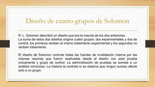 Diseño de cuatro grupos de Solomon
R. L. Solomon describió un diseño que era la mezcla de los dos anteriores.
La suma de estos dos diseños origina cuatro grupos: dos experimentales y dos de
control, los primeros reciben el mismo tratamiento experimental y los segundos no
reciben tratamiento.
El diseño de Solomon controla todas las fuentes de invalidación interna por las
mismas razones que fueron explicadas desde el diseño con post prueba
únicamente y grupo de control. La administración de pruebas se somete a un
análisis minucioso. La historia la controla si se observa que ningun suceso afecte
solo a un grupo.
 