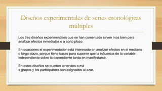 Diseños experimentales de series cronológicas
múltiples
Los tres diseños experimentales que se han comentado sirven mas bien para
analizar efectos inmediatos o a corto plazo.
En ocasiones el experimentador está interesado en analizar efectos en el mediano
o largo plazo, porque tiene bases para suponer que la influencia de la variable
independiente sobre la dependiente tarda en manifestarse.
En estos diseños se pueden tener dos o má
s grupos y los participantes son asignados al azar.
 