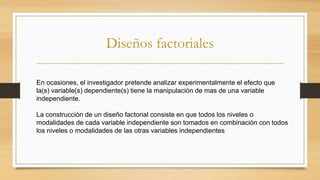Diseños factoriales
En ocasiones, el investigador pretende analizar experimentalmente el efecto que
la(s) variable(s) dependiente(s) tiene la manipulación de mas de una variable
independiente.
La construcción de un diseño factorial consiste en que todos los niveles o
modalidades de cada variable independiente son tomados en combinación con todos
los niveles o modalidades de las otras variables independientes
 