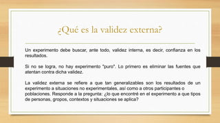 ¿Qué es la validez externa?
Un experimento debe buscar, ante todo, validez interna, es decir, confianza en los
resultados.
Si no se logra, no hay experimento "puro". Lo primero es eliminar las fuentes que
atentan contra dicha validez.
La validez externa se refiere a que tan generalizables son los resultados de un
experimento a situaciones no experimentales, así como a otros participantes o
poblaciones. Responde a la pregunta: ¿lo que encontré en el experimento a que tipos
de personas, gropos, contextos y situaciones se aplica?
 