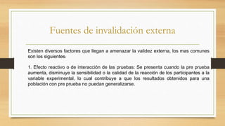 Fuentes de invalidación externa
Existen diversos factores que llegan a amenazar la validez externa, los mas comunes
son los siguientes:
1. Efecto reactivo o de interacción de las pruebas: Se presenta cuando la pre prueba
aumenta, disminuye la sensibilidad o la calidad de la reacción de los participantes a la
variable experimental, lo cual contribuye a que los resultados obtenidos para una
población con pre prueba no puedan generalizarse.
 