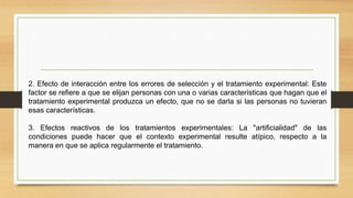 2. Efecto de interacción entre los errores de selección y el tratamiento experimental: Este
factor se refiere a que se elijan personas con una o varias características que hagan que el
tratamiento experimental produzca un efecto, que no se darla si las personas no tuvieran
esas características.
3. Efectos reactivos de los tratamientos experimentales: La "artificialidad" de las
condiciones puede hacer que el contexto experimental resulte atípico, respecto a la
manera en que se aplica regularmente el tratamiento.
 